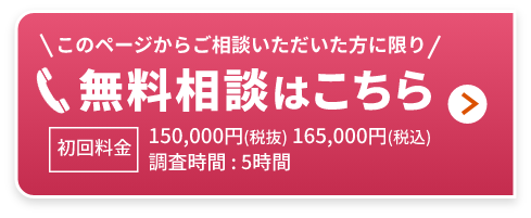 無料相談はこちら このページからご相談いただいた方に限り 初回料金150,000円(税抜) 165,000円(税込) 調査時間 : 5時間