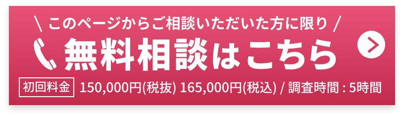 無料相談はこちら このページからご相談いただいた方に限り 初回料金150,000円(税抜) 165,000円(税込) 調査時間 : 5時間