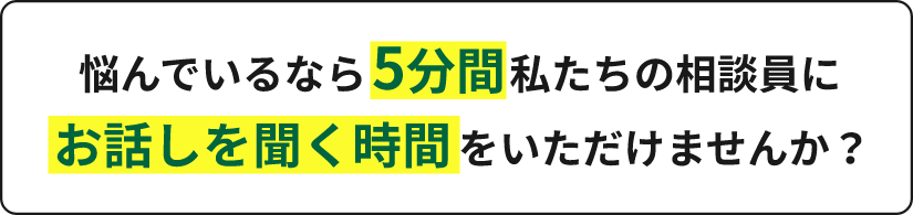 悩んでいるなら5分間私たちの相談員にお話しを聞く時間をいただけませんか?