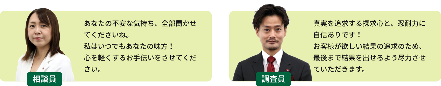 相談員「あなたの不安な気持ち、全部聞かせてくださいね。私はいつでもあなたの味方!心を軽くするお手伝いをさせてください。」 調査員「真実を追求する探求心と、忍耐力に自信ありです!お客様が欲しい結果の追求のため、最後まで結果を出せるよう尽力させていただきます。」