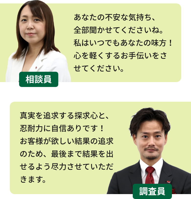 相談員「あなたの不安な気持ち、全部聞かせてくださいね。私はいつでもあなたの味方!心を軽くするお手伝いをさせてください。」 調査員「真実を追求する探求心と、忍耐力に自信ありです!お客様が欲しい結果の追求のため、最後まで結果を出せるよう尽力させていただきます。」