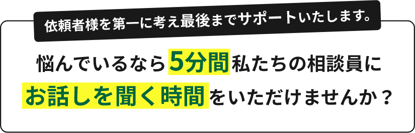 依頼者様を第一に考え最後までサポートいたします。悩んでいるなら5分間私たちの相談員にお話しを聞く時間をいただけませんか?