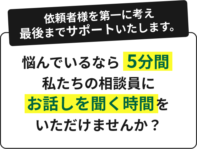 依頼者様を第一に考え最後までサポートいたします。悩んでいるなら5分間私たちの相談員にお話しを聞く時間をいただけませんか?