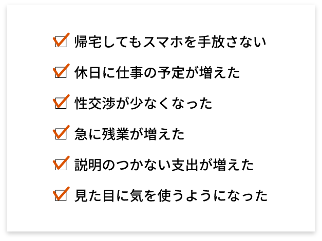 帰宅してもスマホを手放さない 休日に仕事の予定が増えた 性交渉が少なくなった 急に残業が増えた 説明のつかない支出が増えた 見た目に気を使うようになった