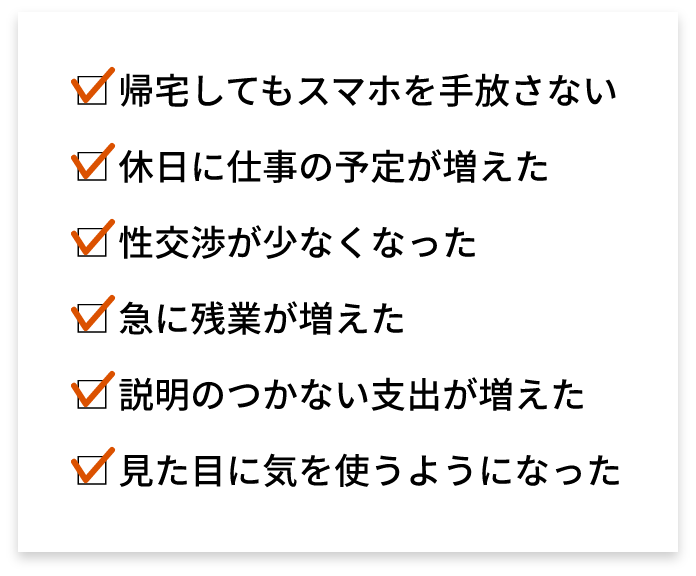 帰宅してもスマホを手放さない 休日に仕事の予定が増えた 性交渉が少なくなった 急に残業が増えた 説明のつかない支出が増えた 見た目に気を使うようになった